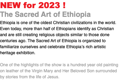NEW for 2023 ! The Sacred Art of Ethiopia Ethiopia is one of the oldest Christian civilizations in the world. Even today, more than half of Ethiopians identify as Christian and are still creating religious objects similar to those done centuries ago. The Sacred Art of Ethiopia is organized to familiarize ourselves and celebrate Ethiopia’s rich artistic heritage exhibition. One of the highlights of the show is a hundred year old painting on leather of the Virgin Mary and Her Beloved Son surrounded by stories from the life of Jesus. 